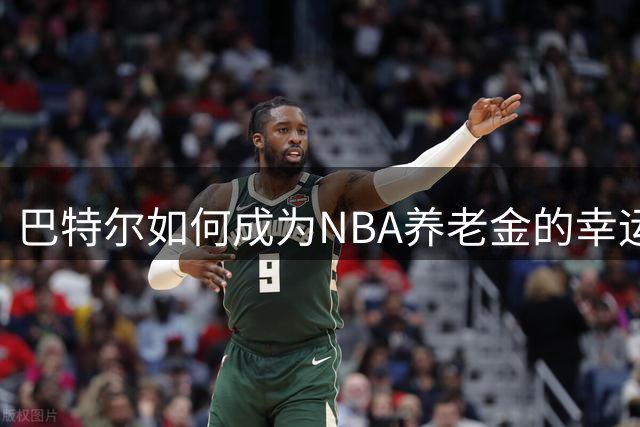 巴特尔如何成为NBA养老金的幸运儿？揭秘中国球员的养老金秘密